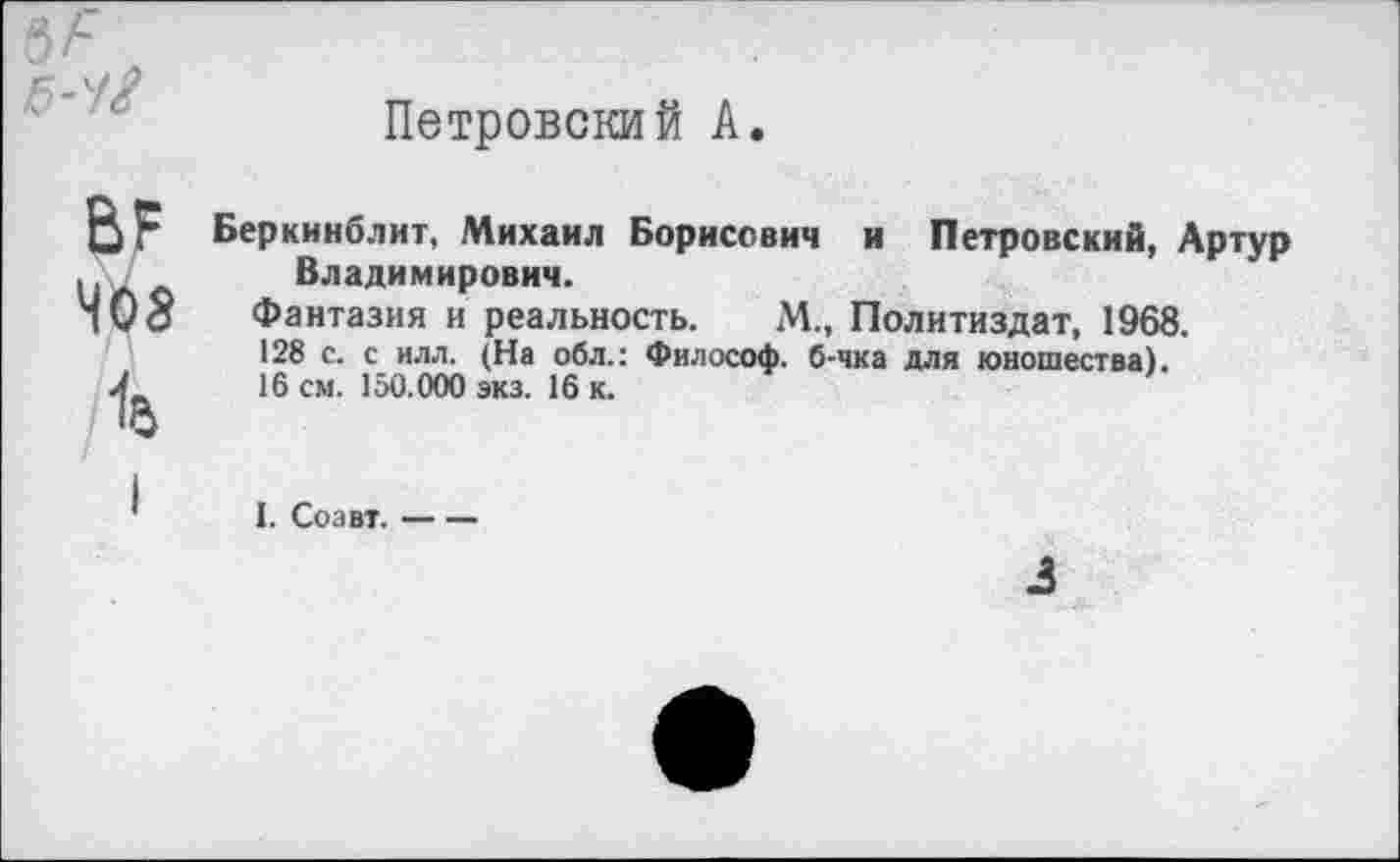 ﻿5-4$
Петровский А.
ВР
408
1б
Беркинблит, Михаил Борисович и Петровский, Артур Владимирович.
Фантазия и реальность. М., Политиздат, 1968.
128 с. с илл. (На обл.: Философ, б-чка для юношества).
16 см. 150.000 экз. 16 к.
I. Соавт.-----
3